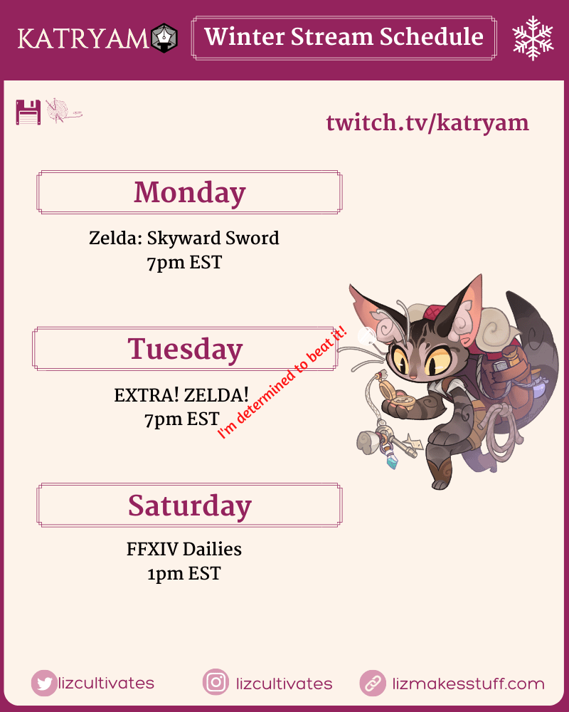 Katryam Winter Stream Schedule
twitch.tv/katryam

Monday
Zelda: Skyward Sword
7pm EST

Tuesday
EXTRA! ZELDA!
7pm EST
I'm determined to beat it!

Saturday
FFXIV Dailies
1pm EST