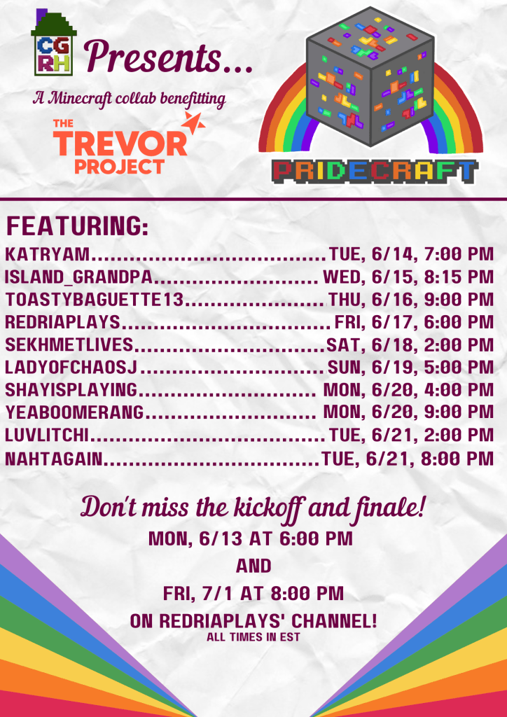 CGRH Presents: Pridecraft

A Minecraft collab benefitting The Trevor Project

Featuring:

katryam, tuesday 6/14 7 pm
island_grandpa 6/15 8:15 pm
toastybaguette13 6/16 9pm
redriaplays 6/17 6pm
sekhmetlives 6/18 2pm
ladyofchaosj 6/19 5pm
shayisplaying 6/20 4pm
yeaoomerang 6/20 9pm
luvlitchi 6/21 2pm
nahtagain 6/21 8pm

don't miss the kickoff and finale!
Monday, 6/13 at 6pm and Friday, 7/1 at 8pm on RedriaPlays' channel!

All times in EST