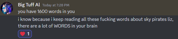 A discord message from Big Tuff Al, today at 7:28pm. The message says

you have 1600 words in you
i know because i keep reading all these fucking words about sky pirates liz, there are a lot of WORDS in your brain